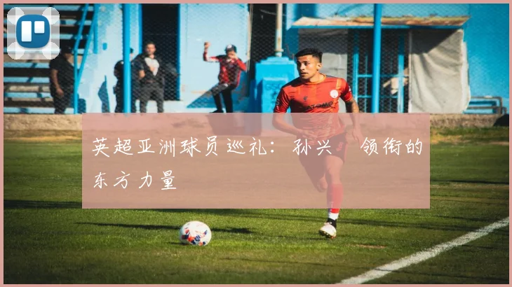 英超亚洲球员巡礼：孙兴慜领衔的东方力量